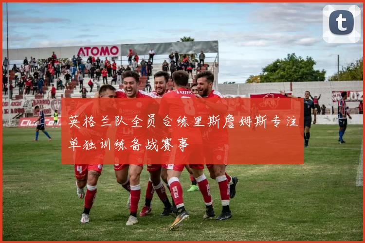 英格兰队全员合练里斯詹姆斯专注单独训练备战赛事