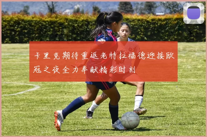 卡里克期待重返老特拉福德迎接欧冠之夜全力奉献精彩时刻