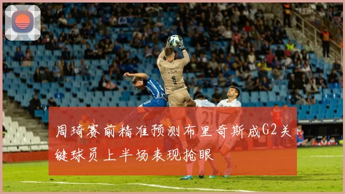 周琦赛前精准预测布里奇斯成G2关键球员上半场表现抢眼